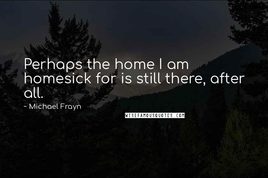 Michael Frayn Quotes: Perhaps the home I am homesick for is still there, after all.