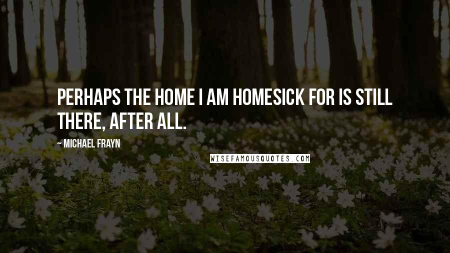 Michael Frayn Quotes: Perhaps the home I am homesick for is still there, after all.