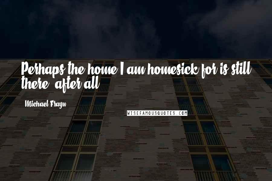 Michael Frayn Quotes: Perhaps the home I am homesick for is still there, after all.