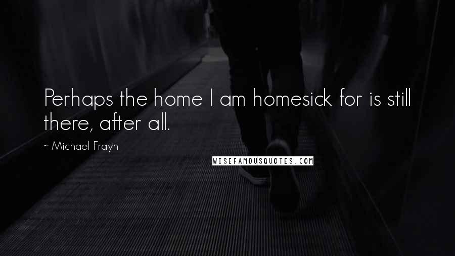 Michael Frayn Quotes: Perhaps the home I am homesick for is still there, after all.