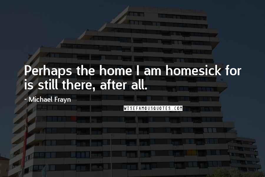 Michael Frayn Quotes: Perhaps the home I am homesick for is still there, after all.