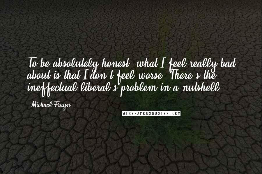 Michael Frayn Quotes: To be absolutely honest, what I feel really bad about is that I don't feel worse. There's the ineffectual liberal's problem in a nutshell.