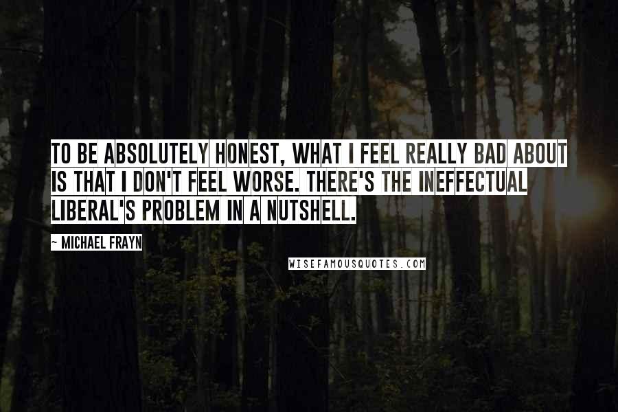 Michael Frayn Quotes: To be absolutely honest, what I feel really bad about is that I don't feel worse. There's the ineffectual liberal's problem in a nutshell.