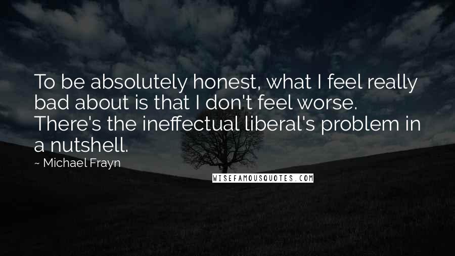 Michael Frayn Quotes: To be absolutely honest, what I feel really bad about is that I don't feel worse. There's the ineffectual liberal's problem in a nutshell.