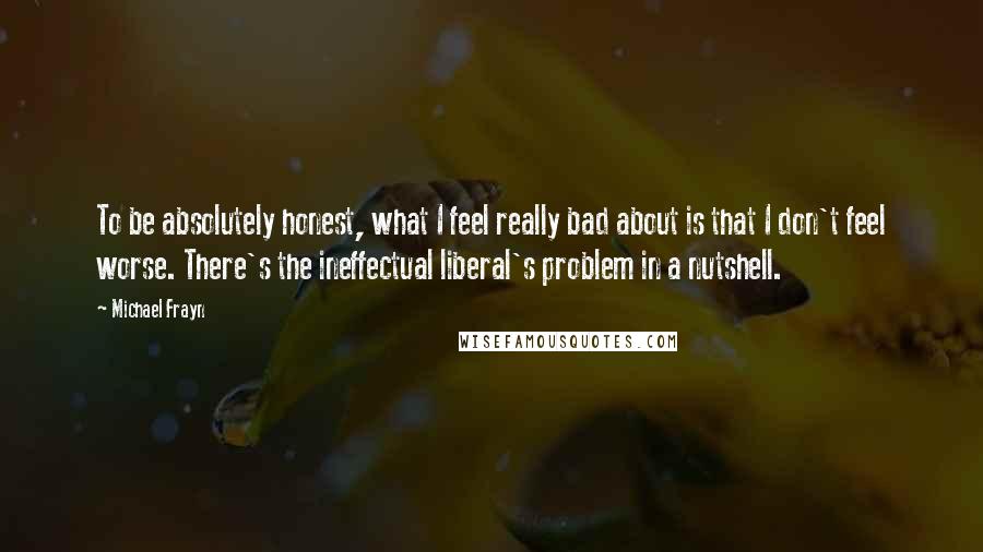 Michael Frayn Quotes: To be absolutely honest, what I feel really bad about is that I don't feel worse. There's the ineffectual liberal's problem in a nutshell.