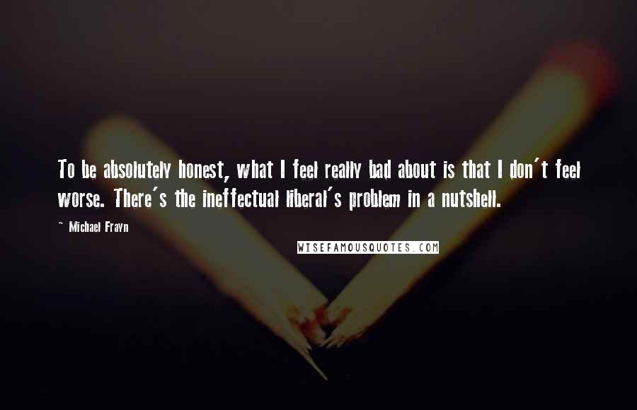 Michael Frayn Quotes: To be absolutely honest, what I feel really bad about is that I don't feel worse. There's the ineffectual liberal's problem in a nutshell.