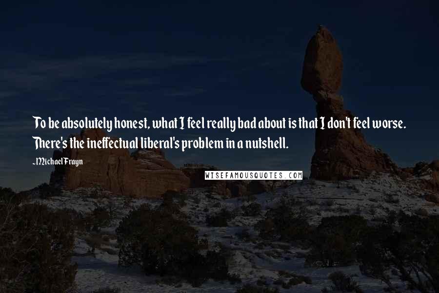 Michael Frayn Quotes: To be absolutely honest, what I feel really bad about is that I don't feel worse. There's the ineffectual liberal's problem in a nutshell.