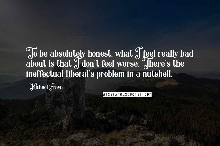 Michael Frayn Quotes: To be absolutely honest, what I feel really bad about is that I don't feel worse. There's the ineffectual liberal's problem in a nutshell.