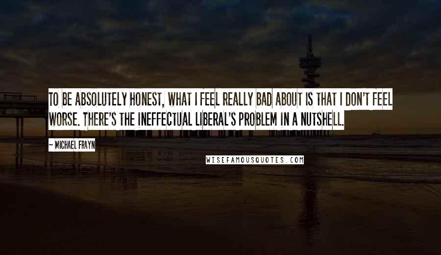 Michael Frayn Quotes: To be absolutely honest, what I feel really bad about is that I don't feel worse. There's the ineffectual liberal's problem in a nutshell.