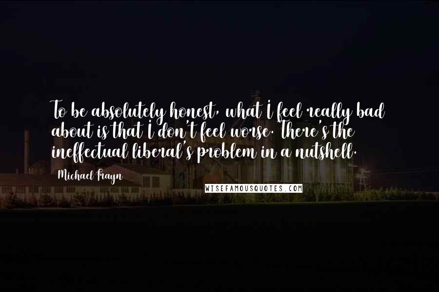 Michael Frayn Quotes: To be absolutely honest, what I feel really bad about is that I don't feel worse. There's the ineffectual liberal's problem in a nutshell.