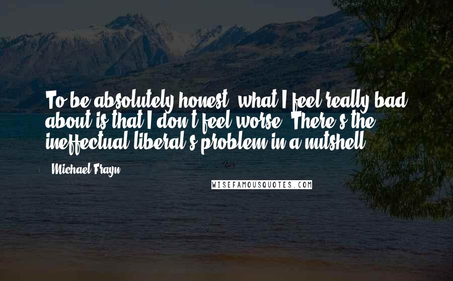 Michael Frayn Quotes: To be absolutely honest, what I feel really bad about is that I don't feel worse. There's the ineffectual liberal's problem in a nutshell.