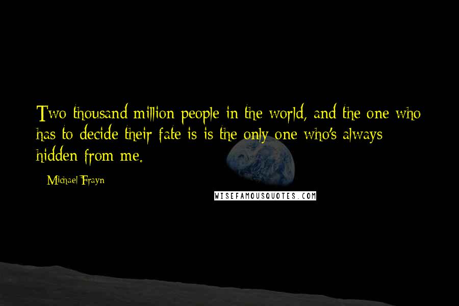 Michael Frayn Quotes: Two thousand million people in the world, and the one who has to decide their fate is is the only one who's always hidden from me.