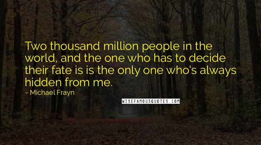 Michael Frayn Quotes: Two thousand million people in the world, and the one who has to decide their fate is is the only one who's always hidden from me.
