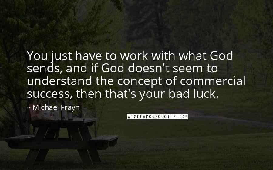 Michael Frayn Quotes: You just have to work with what God sends, and if God doesn't seem to understand the concept of commercial success, then that's your bad luck.