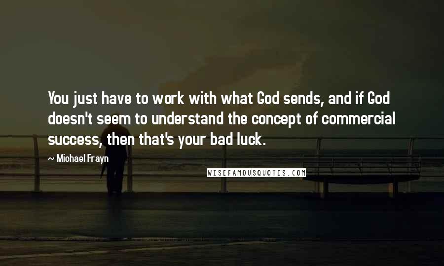 Michael Frayn Quotes: You just have to work with what God sends, and if God doesn't seem to understand the concept of commercial success, then that's your bad luck.