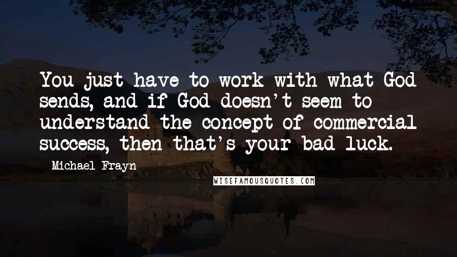 Michael Frayn Quotes: You just have to work with what God sends, and if God doesn't seem to understand the concept of commercial success, then that's your bad luck.