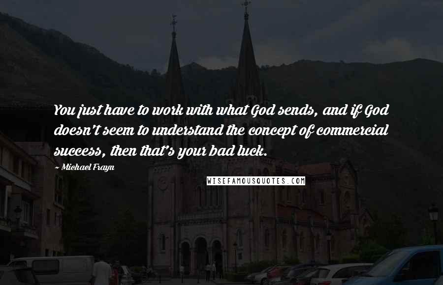 Michael Frayn Quotes: You just have to work with what God sends, and if God doesn't seem to understand the concept of commercial success, then that's your bad luck.