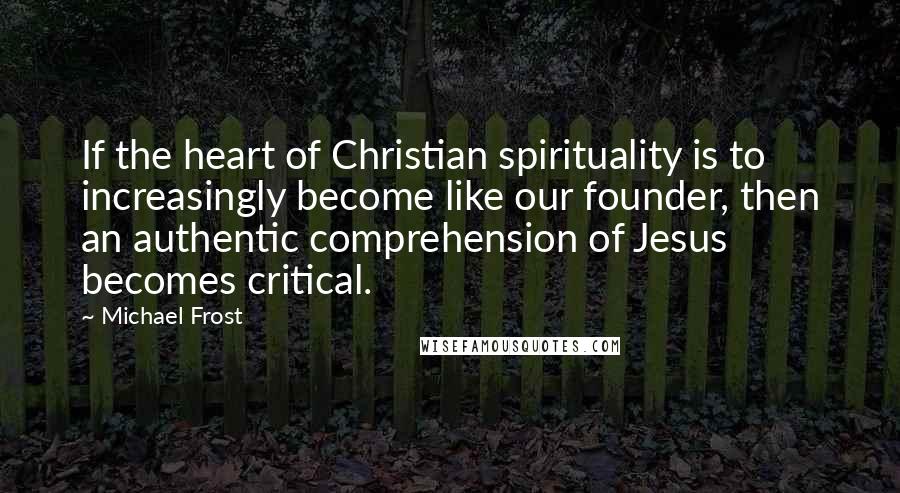 Michael Frost Quotes: If the heart of Christian spirituality is to increasingly become like our founder, then an authentic comprehension of Jesus becomes critical.