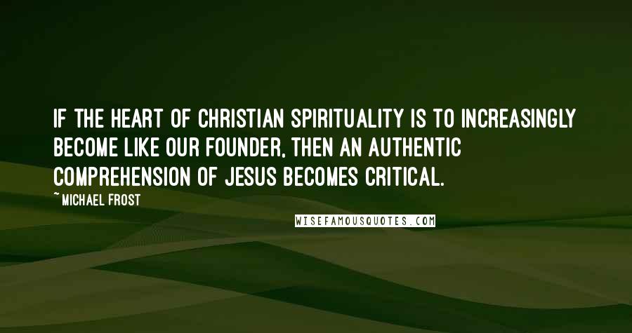 Michael Frost Quotes: If the heart of Christian spirituality is to increasingly become like our founder, then an authentic comprehension of Jesus becomes critical.