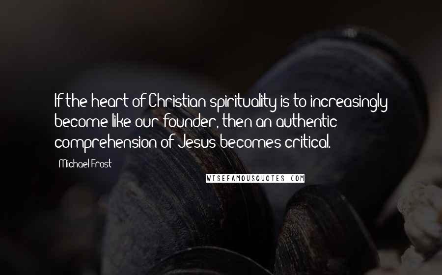 Michael Frost Quotes: If the heart of Christian spirituality is to increasingly become like our founder, then an authentic comprehension of Jesus becomes critical.