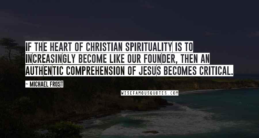 Michael Frost Quotes: If the heart of Christian spirituality is to increasingly become like our founder, then an authentic comprehension of Jesus becomes critical.