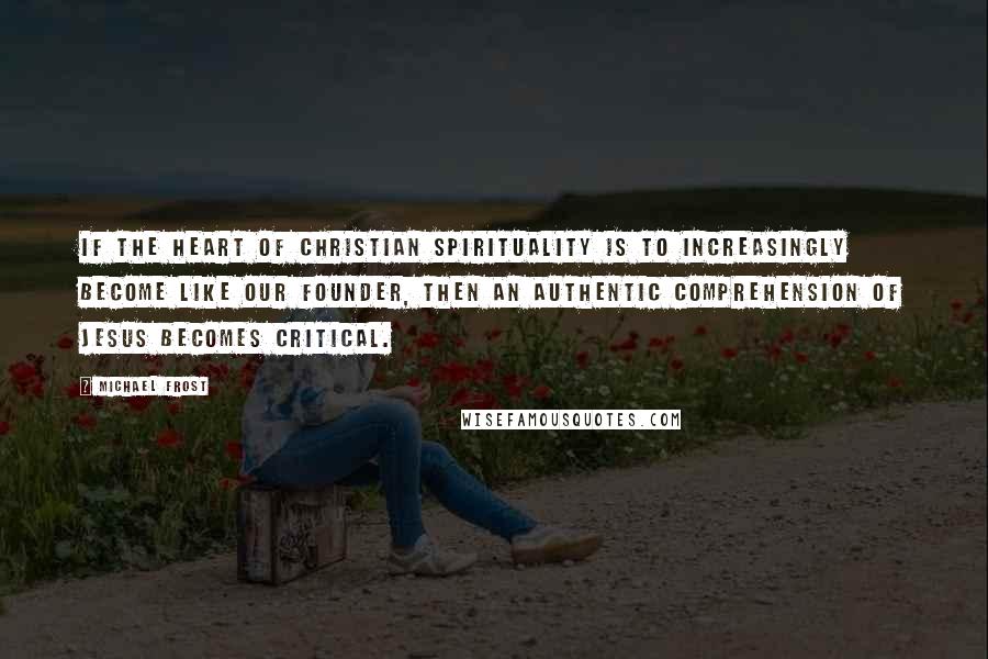Michael Frost Quotes: If the heart of Christian spirituality is to increasingly become like our founder, then an authentic comprehension of Jesus becomes critical.
