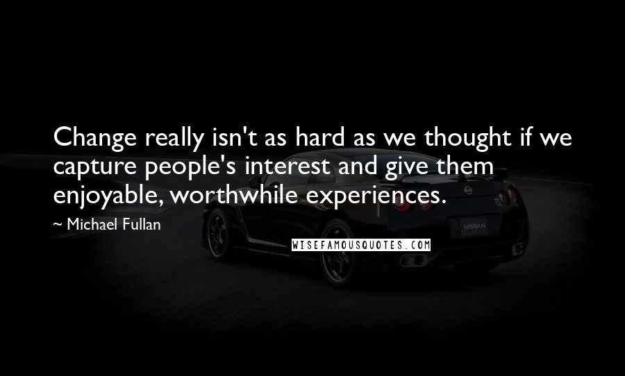 Michael Fullan Quotes: Change really isn't as hard as we thought if we capture people's interest and give them enjoyable, worthwhile experiences.