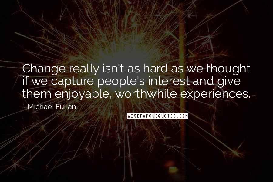 Michael Fullan Quotes: Change really isn't as hard as we thought if we capture people's interest and give them enjoyable, worthwhile experiences.