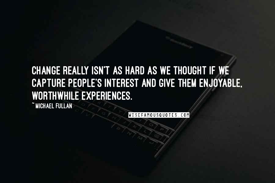 Michael Fullan Quotes: Change really isn't as hard as we thought if we capture people's interest and give them enjoyable, worthwhile experiences.