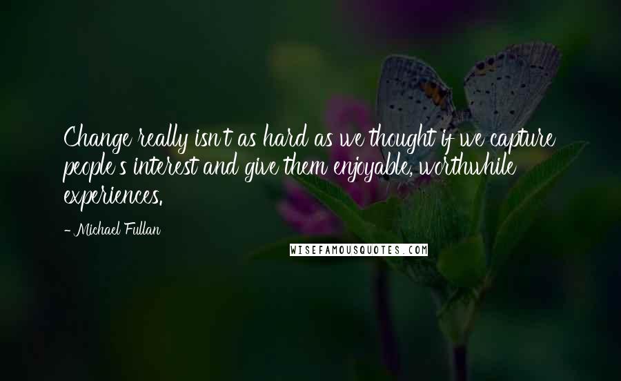 Michael Fullan Quotes: Change really isn't as hard as we thought if we capture people's interest and give them enjoyable, worthwhile experiences.