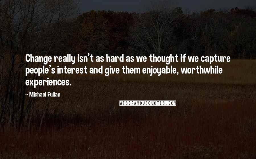 Michael Fullan Quotes: Change really isn't as hard as we thought if we capture people's interest and give them enjoyable, worthwhile experiences.