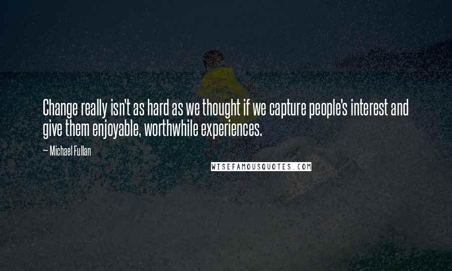 Michael Fullan Quotes: Change really isn't as hard as we thought if we capture people's interest and give them enjoyable, worthwhile experiences.