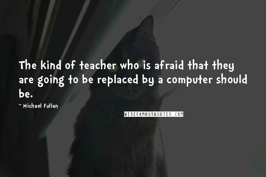 Michael Fullan Quotes: The kind of teacher who is afraid that they are going to be replaced by a computer should be.