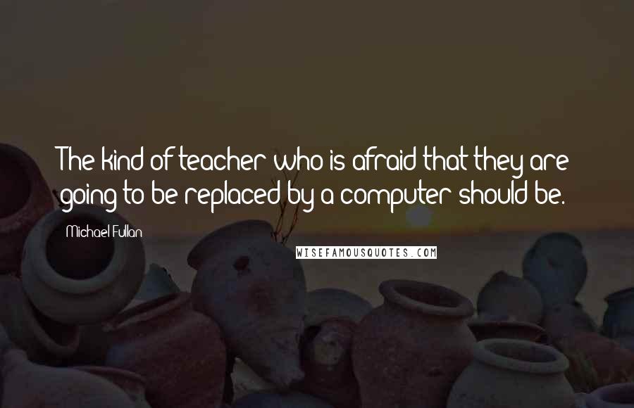 Michael Fullan Quotes: The kind of teacher who is afraid that they are going to be replaced by a computer should be.