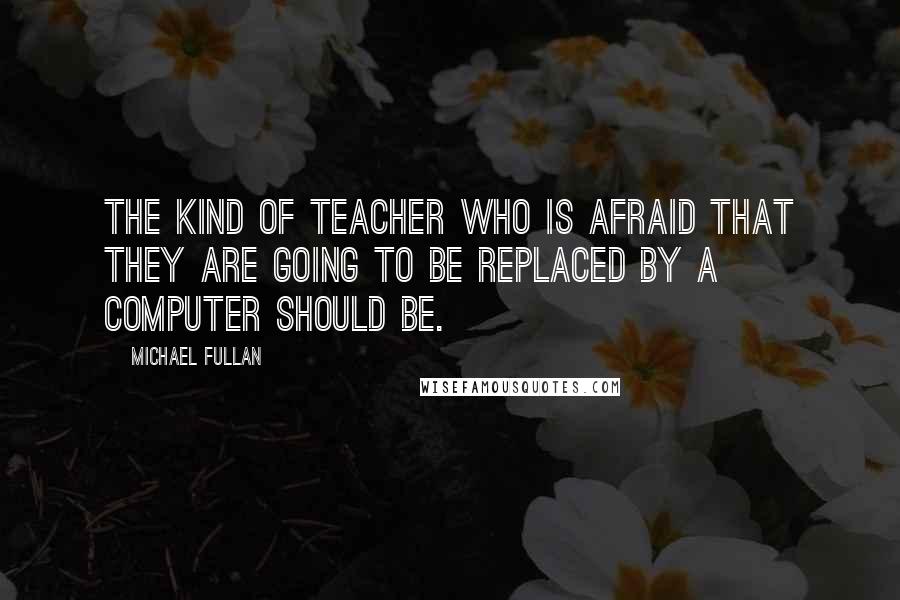 Michael Fullan Quotes: The kind of teacher who is afraid that they are going to be replaced by a computer should be.