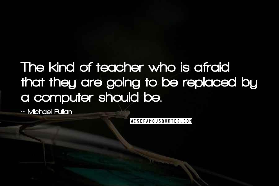 Michael Fullan Quotes: The kind of teacher who is afraid that they are going to be replaced by a computer should be.