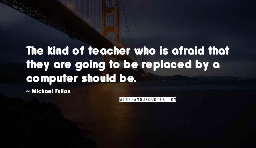 Michael Fullan Quotes: The kind of teacher who is afraid that they are going to be replaced by a computer should be.