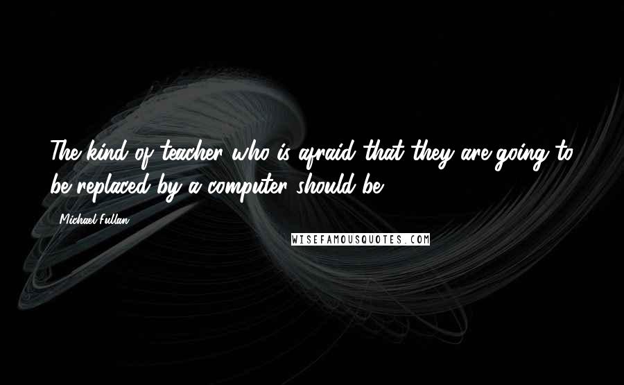 Michael Fullan Quotes: The kind of teacher who is afraid that they are going to be replaced by a computer should be.