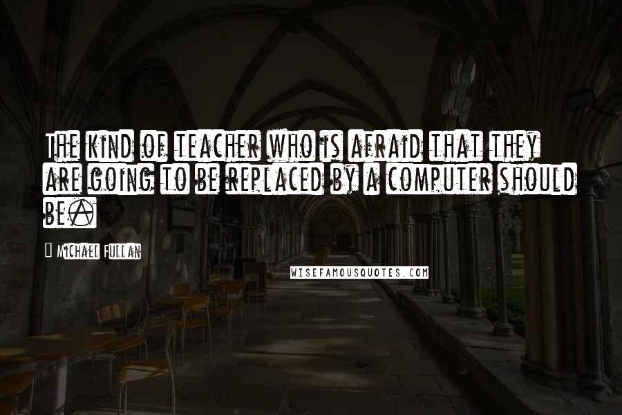 Michael Fullan Quotes: The kind of teacher who is afraid that they are going to be replaced by a computer should be.