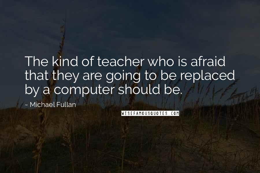 Michael Fullan Quotes: The kind of teacher who is afraid that they are going to be replaced by a computer should be.