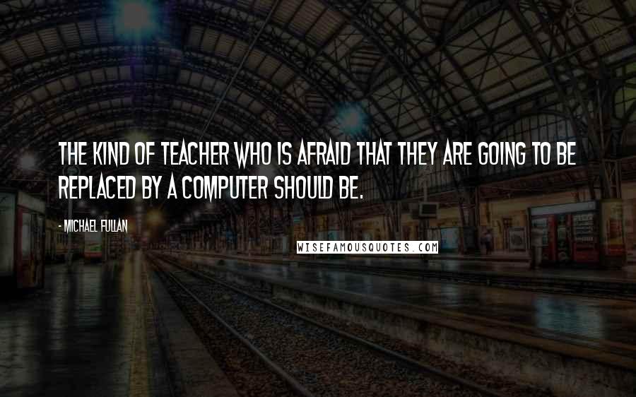 Michael Fullan Quotes: The kind of teacher who is afraid that they are going to be replaced by a computer should be.