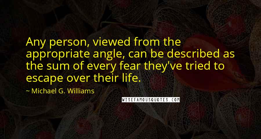 Michael G. Williams Quotes: Any person, viewed from the appropriate angle, can be described as the sum of every fear they've tried to escape over their life.