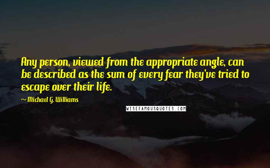 Michael G. Williams Quotes: Any person, viewed from the appropriate angle, can be described as the sum of every fear they've tried to escape over their life.