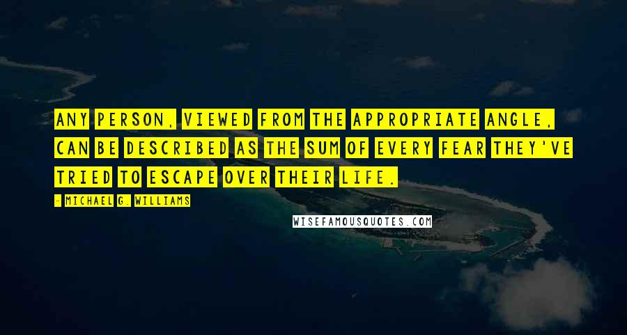 Michael G. Williams Quotes: Any person, viewed from the appropriate angle, can be described as the sum of every fear they've tried to escape over their life.