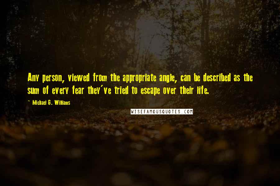 Michael G. Williams Quotes: Any person, viewed from the appropriate angle, can be described as the sum of every fear they've tried to escape over their life.