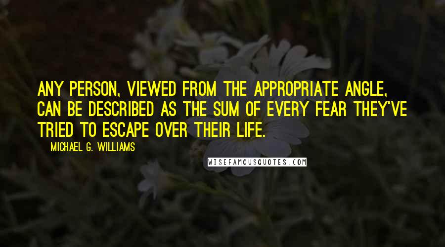 Michael G. Williams Quotes: Any person, viewed from the appropriate angle, can be described as the sum of every fear they've tried to escape over their life.