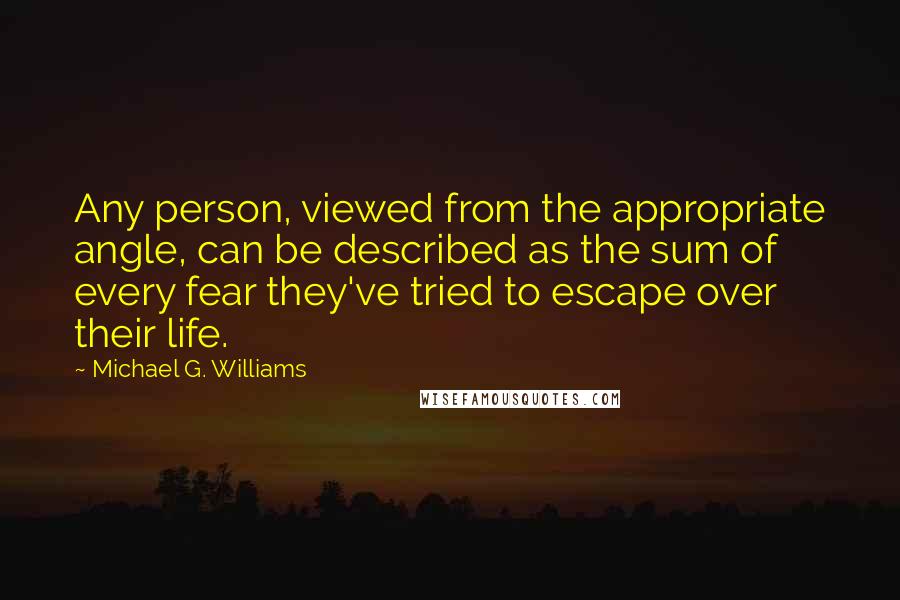 Michael G. Williams Quotes: Any person, viewed from the appropriate angle, can be described as the sum of every fear they've tried to escape over their life.