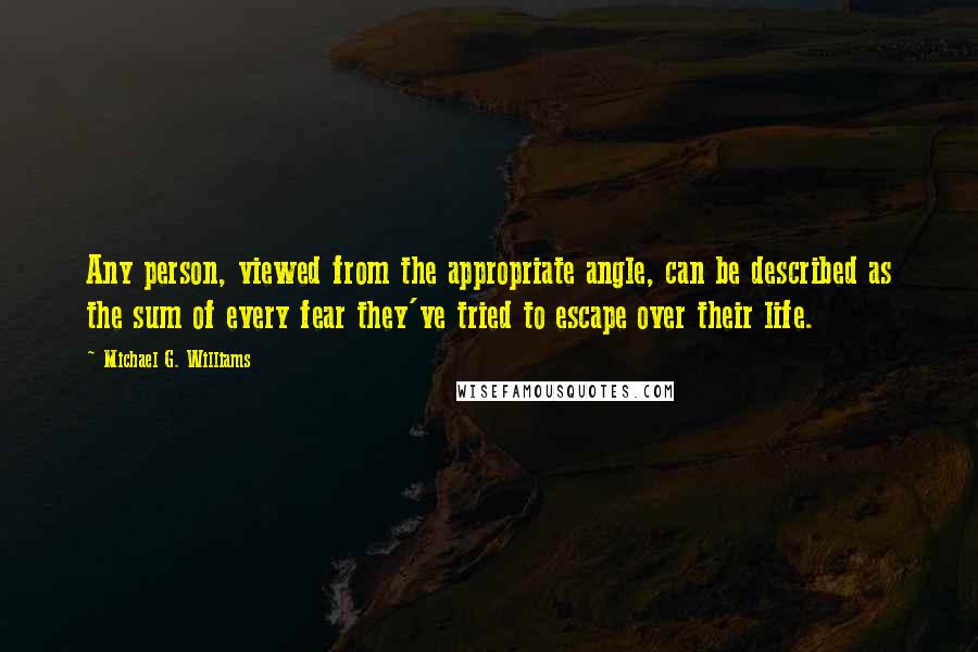 Michael G. Williams Quotes: Any person, viewed from the appropriate angle, can be described as the sum of every fear they've tried to escape over their life.