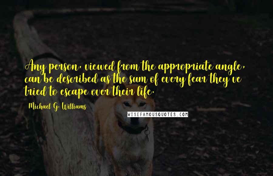 Michael G. Williams Quotes: Any person, viewed from the appropriate angle, can be described as the sum of every fear they've tried to escape over their life.