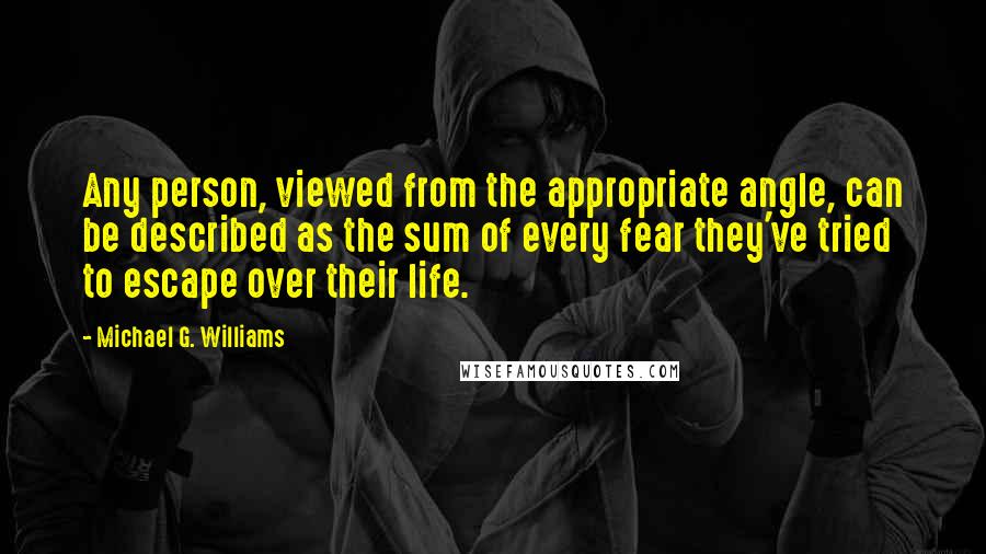 Michael G. Williams Quotes: Any person, viewed from the appropriate angle, can be described as the sum of every fear they've tried to escape over their life.